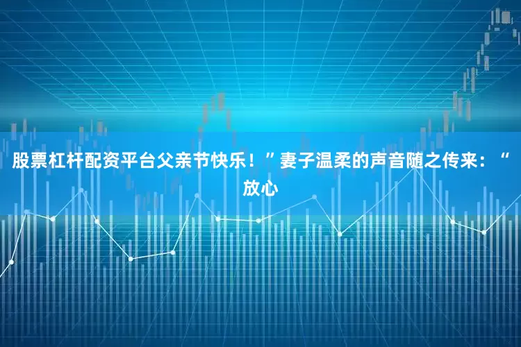 股票杠杆配资平台父亲节快乐！”妻子温柔的声音随之传来：“放心