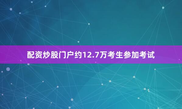 配资炒股门户约12.7万考生参加考试