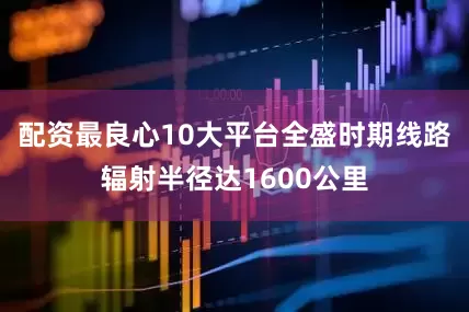 配资最良心10大平台全盛时期线路辐射半径达1600公里