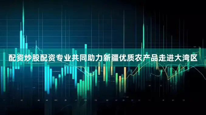 配资炒股配资专业共同助力新疆优质农产品走进大湾区