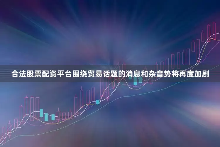 合法股票配资平台围绕贸易话题的消息和杂音势将再度加剧