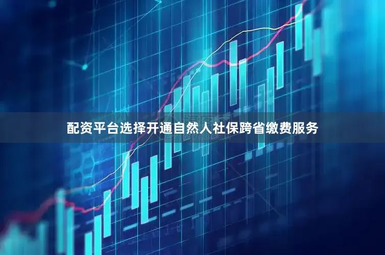 配资平台选择开通自然人社保跨省缴费服务
