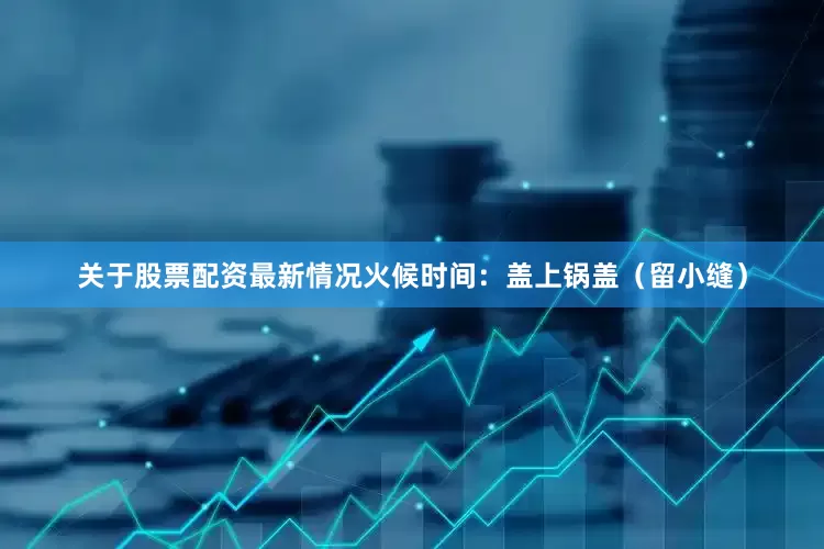 关于股票配资最新情况火候时间：盖上锅盖（留小缝）