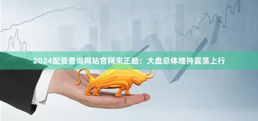 2024配资查询网站官网宋正皓：大盘总体维持震荡上行