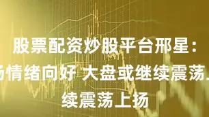 股票配资炒股平台邢星：市场情绪向好 大盘或继续震荡上扬