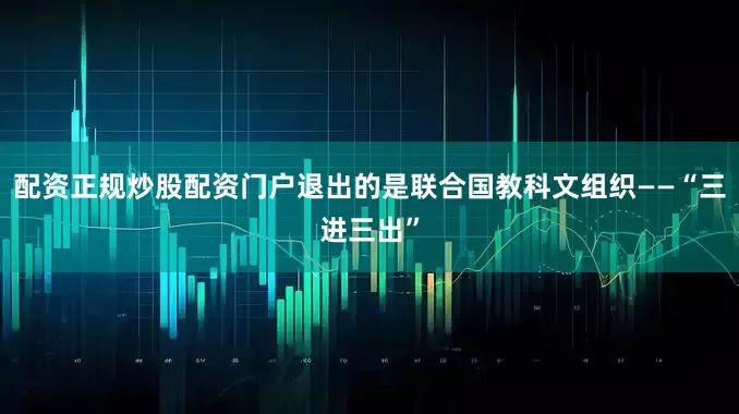 配资正规炒股配资门户退出的是联合国教科文组织——“三进三出”
