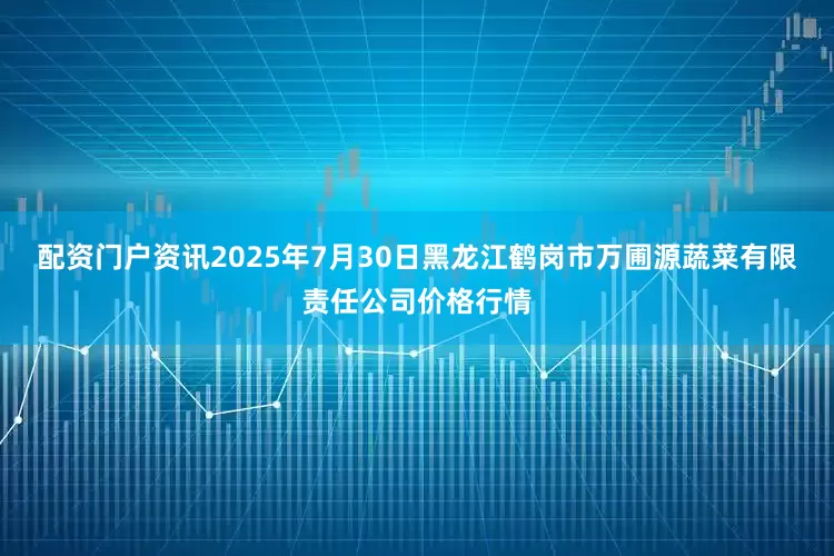配资门户资讯2025年7月30日黑龙江鹤岗市万圃源蔬菜有限责任公司价格行情