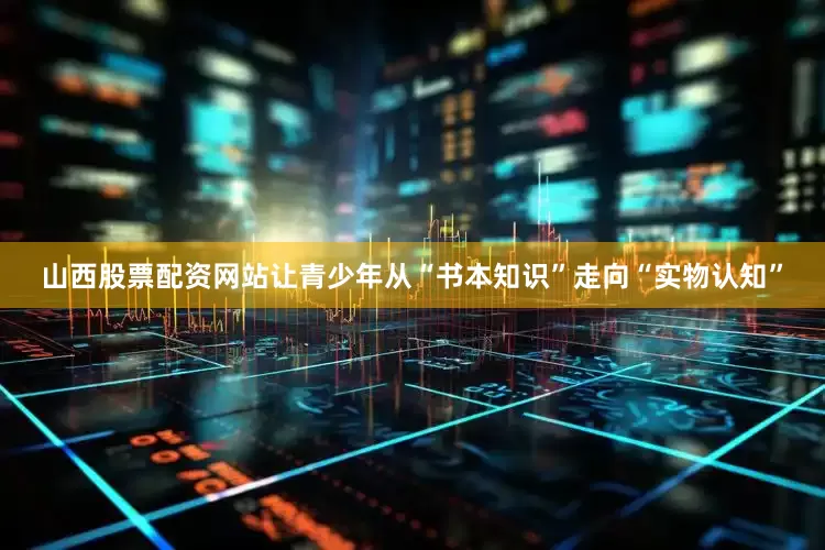 山西股票配资网站让青少年从“书本知识”走向“实物认知”