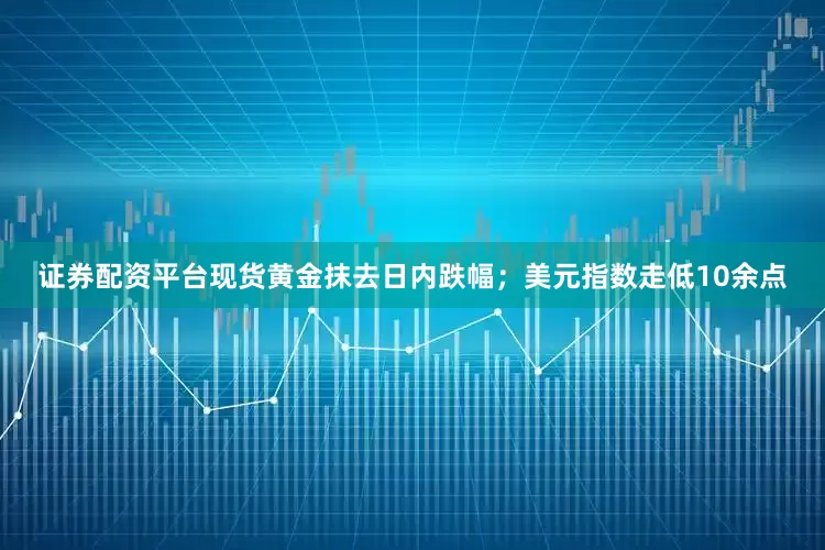 证券配资平台现货黄金抹去日内跌幅；美元指数走低10余点