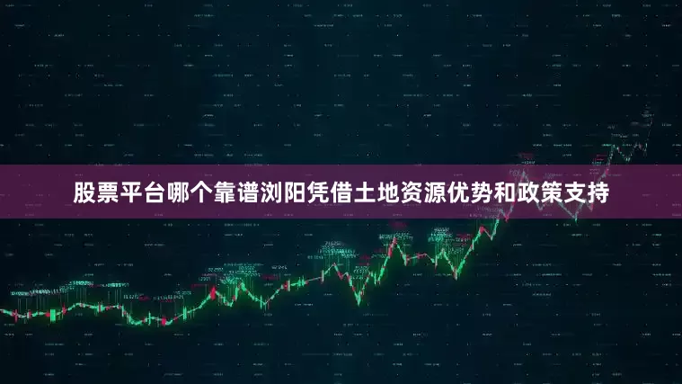 股票平台哪个靠谱浏阳凭借土地资源优势和政策支持