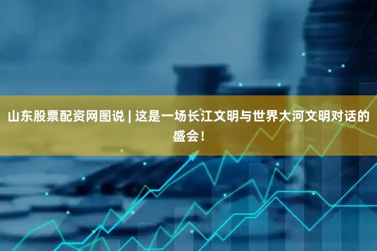 山东股票配资网图说 | 这是一场长江文明与世界大河文明对话的盛会！