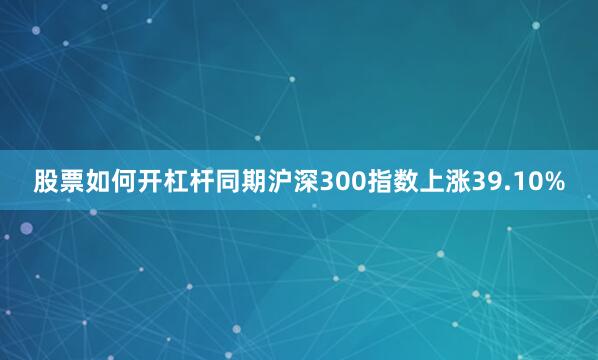股票如何开杠杆同期沪深300指数上涨39.10%