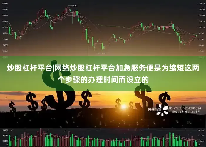 炒股杠杆平台|网络炒股杠杆平台加急服务便是为缩短这两个步骤的办理时间而设立的
