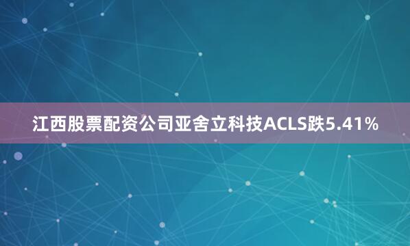 江西股票配资公司亚舍立科技ACLS跌5.41%