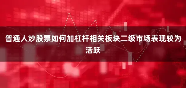 普通人炒股票如何加杠杆相关板块二级市场表现较为活跃