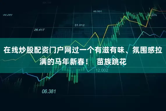 在线炒股配资门户网过一个有滋有味、氛围感拉满的马年新春！  苗族跳花