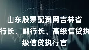 山东股票配资网吉林省分行行长、副行长、高级信贷执行官